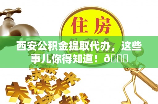 临清西安公积金提取代办，这些事儿你得知道！😎